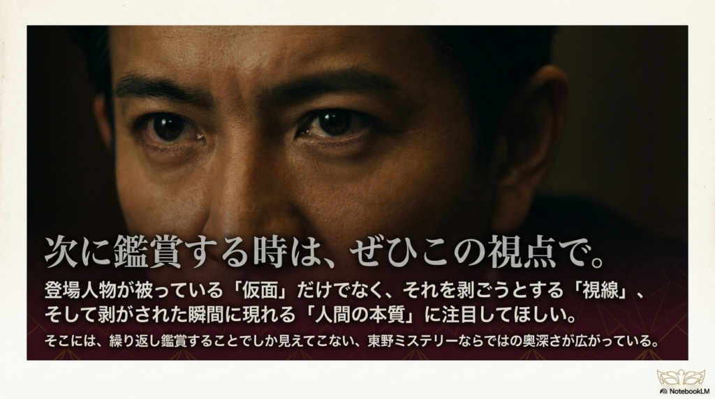 「次に鑑賞する時は、ぜひこの視点で。」というメッセージ。仮面、視線、そして剥がされた瞬間の本質に注目してほしいという、東野ミステリーの奥深さを伝えるスライド。